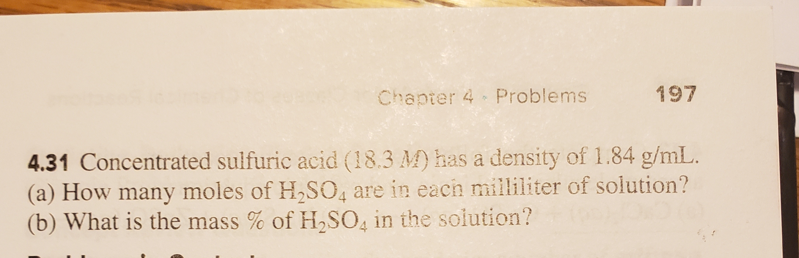 197
Chapter 4 Problems
4.31 Concentrated sulfuric acid (18.3 M) has a density of 1.84 g/mL.
(a) How many moles of H2SO, are in each milliliter of solution?
(b) What is the mass% of H SO in the solution?
