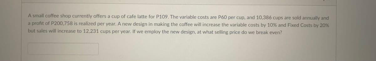 A small coffee shop currently offers a cup of cafe latte for P109. The variable costs are P60 per cup, and 10,386 cups are sold annually and
a profit of P200,758 is realized per year. A new design in making the coffee will increase the variable costs by 10% and Fixed Costs by 20%
but sales will increase to 12,231 cups per year. If we employ the new design, at what selling price do we break even?
