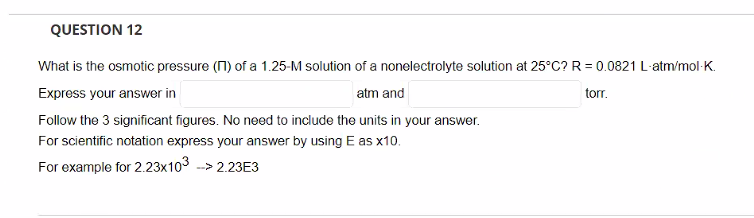 QUESTION 12
What is the osmotic pressure (1) of a 1.25-M solution of a nonelectrolyte solution at 25°C? R = 0.0821 L-atm/mol-K.
Express your answer in
atm and
torr.
Follow the 3 significant figures. No need to include the units in your answer.
For scientific notation express your answer by using E as x10.
For example for 2.23x103 --> 2.23E3
