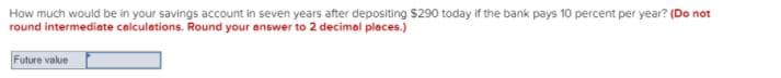 How much would be in your savings account in seven years after depositing S290 today if the bank pays 10 percent per year? (Do not
round intermediate calculations. Round your answer to 2 decimal places.)
Future value
