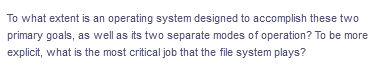 To what extent is an operating system designed to accomplish these two
primary goals, as well as its two separate modes of operation? To be more
explicit, what is the most critical job that the file system plays?
