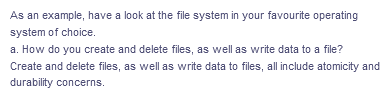 As an example, have a look at the file system in your favourite operating
system of choice.
a. How do you create and delete files, as well as write data to a file?
Create and delete files, as well as write data to files, all include atomicity and
durability concerns.