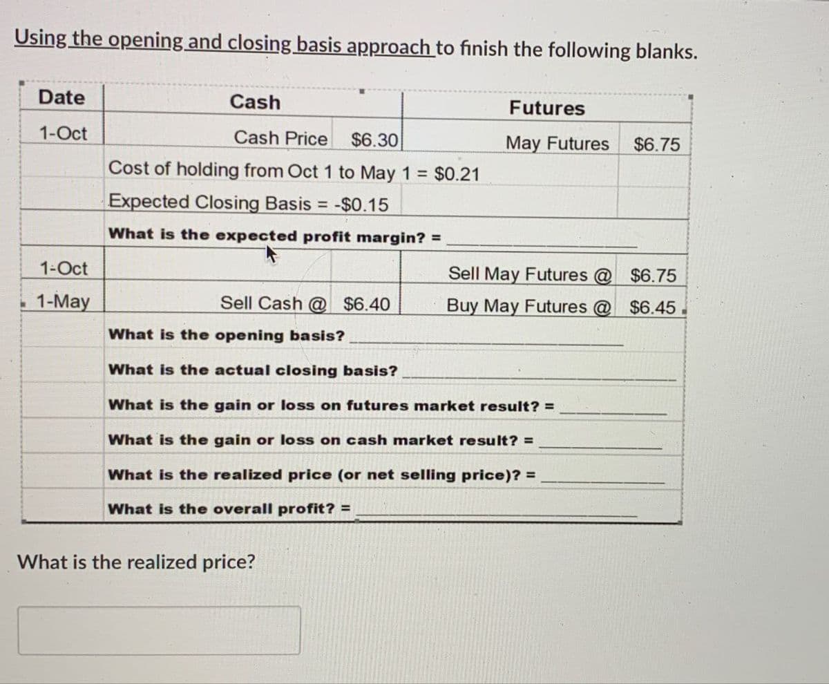 Using the opening and closing basis approach to finish the following blanks.
Date
Cash
Futures
1-Oct
Cash Price $6.30
May Futures
$6.75
Cost of holding from Oct 1 to May 1 = $0.21
Expected Closing Basis = -$0.15
What is the expected profit margin? =
1-Oct
1-May
Sell Cash @ $6.40
Sell May Futures @
Buy May Futures @ $6.45.
$6.75
What is the opening basis?
What is the actual closing basis?
What is the gain or loss on futures market result? =
What is the gain or loss on cash market result? =
What is the realized price (or net selling price)? =
What is the overall profit? =
What is the realized price?