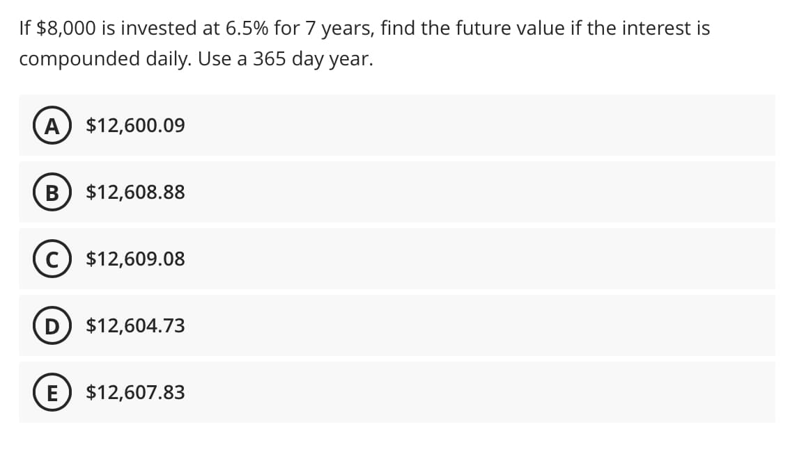 If $8,000 is invested at 6.5% for 7 years, find the future value if the interest is
compounded daily. Use a 365 day year.
A $12,600.09
B $12,608.88
C) $12,609.08
D) $12,604.73
E $12,607.83