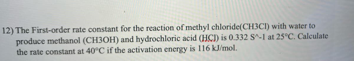 12) The First-order rate constant for the reaction of methyl chloride (CH3C1) with water to
produce methanol (CH3OH) and hydrochloric acid (HCI) is 0.332 S^-1 at 25°C. Calculate
the rate constant at 40°C if the activation energy is 116 kJ/mol.
