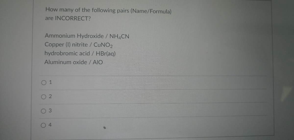 How many of the following pairs (Name/Formula)
are INCORRECT?
Ammonium Hydroxide / NH4CN
Copper (I) nitrite / CUNO2
hydrobromic acid / HBr(aq)
Aluminum oxide / AIO
0 1
O 2
3
4
O