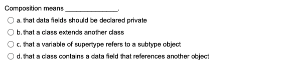Composition means
a. that data fields should be declared private
b. that a class extends another class
c. that a variable of supertype refers to a subtype object
d. that a class contains a data field that references another object
