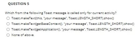 QUESTION 5
Which from the following Toast message is called only for current activity?
Toast.makeText(this, "your message", Toast.LENGTH_SHORT).show()
O Toast.makeText(getBaseContext). "your message", Toast.LENGTH_SHORT).show()
Toast.makeText(getApplication(). "your message", Toast.LENGTH_SHORT).show)
O None of above
