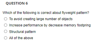 QUESTION 6
Which of the following is correct about flyweight pattern?
O To avoid creating large number of objects
Increase performance by decrease memory footpring
O Structural pattern
O All of the above