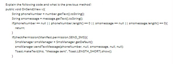 Explain the following code and what is the previous method:
public void OnSend(View v{
String phoneNumber = number.getText().toString():
String smsmessage = message.getText().toString0:
if(phoneNumber == null || phoneNumber.length() == 0 || smsmessage == null || smsmessage.length() == 0}{
return;
if(checkPermission(Manifest.permission.SEND_SMS)}K
SmsManager smsManager = SmsManager.getDefault():
smsManager.sendTextMessage(phoneNumber, null, smsmessage, null, null);
Toast.makeText(this, "Message sent", Toast.LENGTH_SHORT).show():
