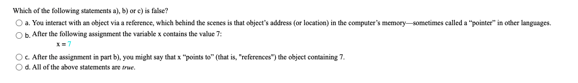 Which of the following statements a), b) or c) is false?
O a. You interact with an object via a reference, which behind the scenes is that object's address (or location) in the computer's memory-sometimes called a "pointer" in other languages.
O b. After the following assignment the variable x contains the value 7:
X = 7
OC. After the assignment in part b), you might say that x "points to" (that is, "references") the object containing 7.
O d. All of the above statements are true.
