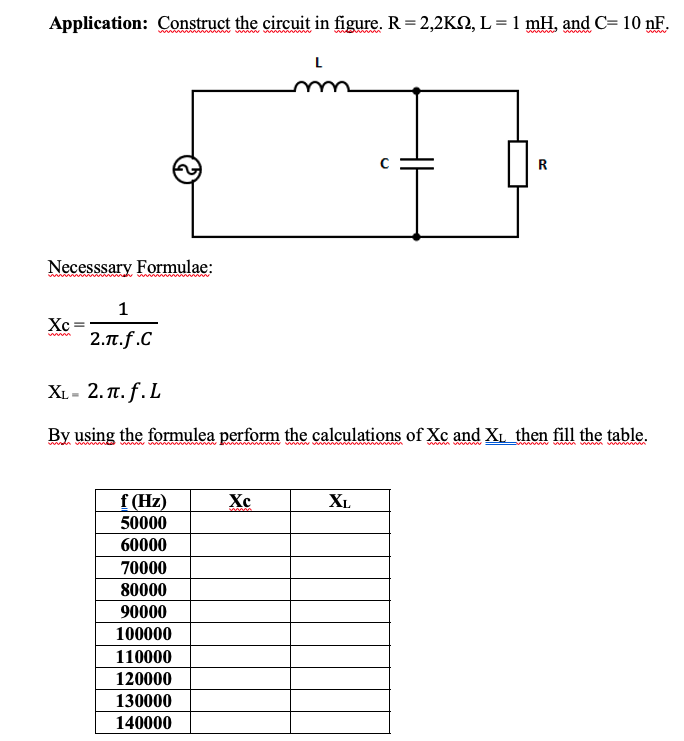 Application: Construct the circuit in figure. R= 2,2KN, L = 1 mH, and C= 10 nF.
L
Necesssary Formulae:
1
Xc
2.π.f.C
X.-2. π.f. L
By using the formulea perform the calculations of Xc and XL then fill the table.
f (Hz)
Xc
XL
50000
60000
70000
80000
90000
100000
110000
120000
130000
140000
