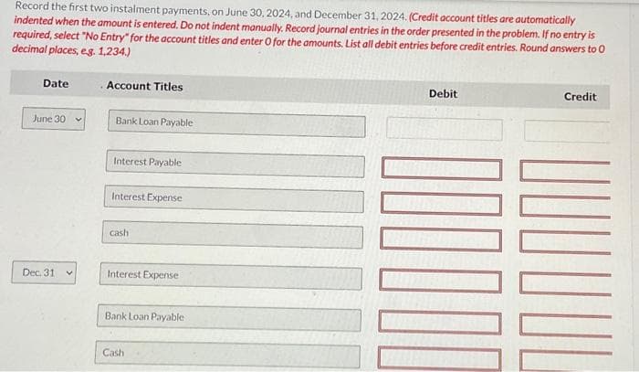 Record the first two instalment payments, on June 30, 2024, and December 31, 2024. (Credit account titles are automatically
indented when the amount is entered. Do not indent manually. Record journal entries in the order presented in the problem. If no entry is
required, select "No Entry" for the account titles and enter O for the amounts. List all debit entries before credit entries. Round answers to 0
decimal places, eg. 1,234.)
Date
June 30
Dec. 31
Account Titles
Bank Loan Payable
Interest Payable
Interest Expense
cash
Interest Expense
Bank Loan Payable
Cash
Debit
Credit