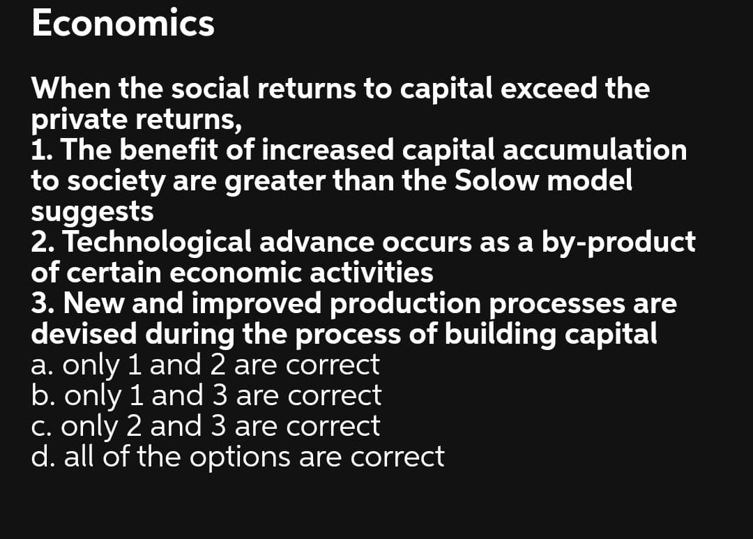 Economics
When the social returns to capital exceed the
private returns,
1. The benefit of increased capital accumulation
to society are greater than the Solow model
suggests
2. Technological advance occurs as a by-product
of certain economic activities
3. New and improved production processes are
devised during the process of building capital
a. only 1 and 2 are correct
b. only 1 and 3 are correct
C. only 2 and 3 are correct
d. all of the options are correct
