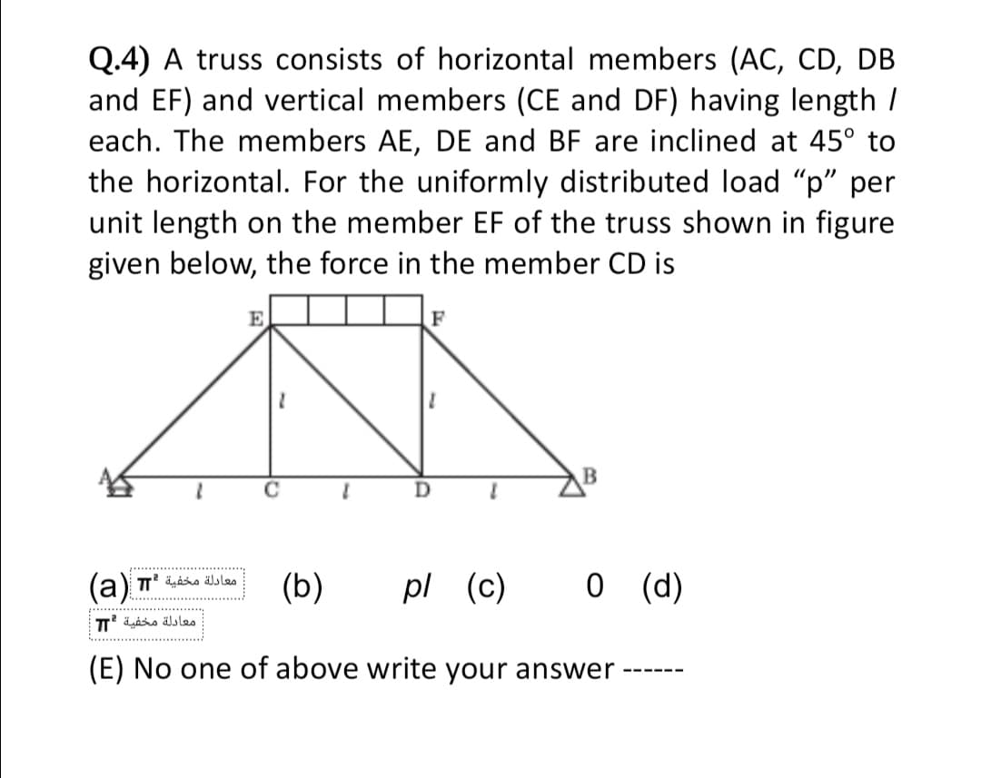 Q.4) A truss consists of horizontal members (AC, CD, DB
and EF) and vertical members (CE and DF) having length /
each. The members AE, DE and BF are inclined at 45° to
the horizontal. For the uniformly distributed load "p" per
unit length on the member EF of the truss shown in figure
given below, the force in the member CD is
E.
F
(b)
pl (c)
0 (d)
.........
معادلة مخفية *T
(E) No one of above write your answer
