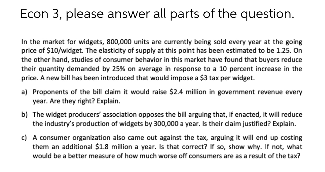 Econ 3, please answer all parts of the question.
In the market for widgets, 800,000 units are currently being sold every year at the going
price of $10/widget. The elasticity of supply at this point has been estimated to be 1.25. On
the other hand, studies of consumer behavior in this market have found that buyers reduce
their quantity demanded by 25% on average in response to a 10 percent increase in the
price. A new bill has been introduced that would impose a $3 tax per widget.
a) Proponents of the bill claim it would raise $2.4 million in government revenue every
year. Are they right? Explain.
b) The widget producers' association opposes the bill arguing that, if enacted, it will reduce
the industry's production of widgets by 300,000 a year. Is their claim justified? Explain.
c) A consumer organization also came out against the tax, arguing it will end up costing
them an additional $1.8 million a year. Is that correct? If so, show why. If not, what
would be a better measure of how much worse off consumers are as a result of the tax?
