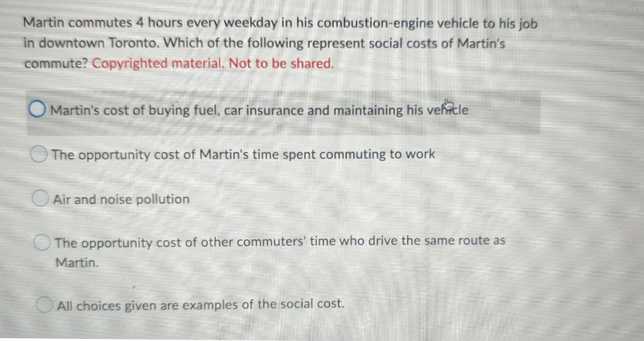Martin commutes 4 hours every weekday in his combustion-engine vehicle to his job
in downtown Toronto. Which of the following represent social costs of Martin's
commute? Copyrighted material. Not to be shared.
Martin's cost of buying fuel, car insurance and maintaining his vehcle
The opportunity cost of Martin's time spent commuting to work
Air and noise pollution
The opportunity cost of other commuters' time who drive the same route as
Martin.
O All choices given are examples of the social cost.
