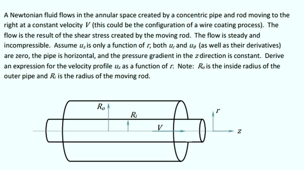 A Newtonian fluid flows in the annular space created by a concentric pipe and rod moving to the
right at a constant velocity V (this could be the configuration of a wire coating process). The
flow is the result of the shear stress created by the moving rod. The flow is steady and
incompressible. Assume u, is only a function of r, both u, and ue (as well as their derivatives)
are zero, the pipe is horizontal, and the pressure gradient in the z direction is constant. Derive
an expression for the velocity profile uz as a function of r. Note: R, is the inside radius of the
outer pipe and R; is the radius of the moving rod.
R.
R;
V
