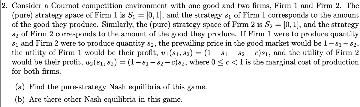 2. Consider a Cournot competition environment with one good and two firms, Firm 1 and Firm 2. The
(pure) strategy space of Firm 1 is S₁ = [0,1], and the strategy s₁ of Firm 1 corresponds to the amount
of the good they produce. Similarly, the (pure) strategy space of Firm 2 is S₂ = [0, 1], and the strategy
82 of Firm 2 corresponds to the amount of the good they produce. If Firm 1 were to produce quantity
81 and Firm 2 were to produce quantity s2, the prevailing price in the good market would be 1— 81 - 82,
the utility of Firm 1 would be their profit, u₁(81, 82) = (1 − 81 − 82 - c) s₁, and the utility of Firm 2
would be their profit, u2 (81, 82) = (1- 81 - 82 - c) s2, where 0 ≤ c < 1 is the marginal cost of production
for both firms.
(a) Find the pure-strategy Nash equilibria of this game.
(b) Are there other Nash equilibria in this game.
-