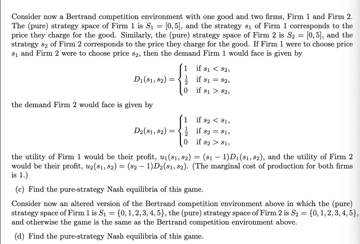 Consider now a Bertrand competition environment with one good and two firms, Firm 1 and Firm 2.
The (pure) strategy space of Firm 1 is S₁ = [0,5], and the strategy 81 of Firm 1 corresponds to the
price they charge for the good. Similarly, the (pure) strategy space of Firm 2 is S₂ = [0,5], and the
strategy s2 of Firm 2 corresponds to the price they charge for the good. If Firm 1 were to choose price
s₁ and Firm 2 were to choose price s2, then the demand Firm 1 would face is given by
if 81 82,
D1 (81, 82):
the demand Firm 2 would face is given by
=
1
if s1 = 82,
0
if 81 82,
D2 ($1, $2
82)
=
if s2
< S1,
if 82 = 81,
0 if 82 $1,
-
the utility of Firm 1 would be their profit, u₁(s1, 82) = (81 − 1)D₁ (81, 82), and the utility of Firm 2
would be their profit, u2(81, 82) = (82 − 1)D2(81, 82). (The marginal cost of production for both firms
is 1.)
(c) Find the pure-strategy Nash equilibria of this game.
Consider now an altered version of the Bertrand competition environment above in which the (pure)
strategy space of Firm 1 is S₁ {0, 1, 2, 3, 4, 5}, the (pure) strategy space of Firm 2 is S₂ = {0, 1, 2, 3, 4, 5},
and otherwise the game is the same as the Bertrand competition environment above.
=
(d) Find the pure-strategy Nash equilibria of this game.