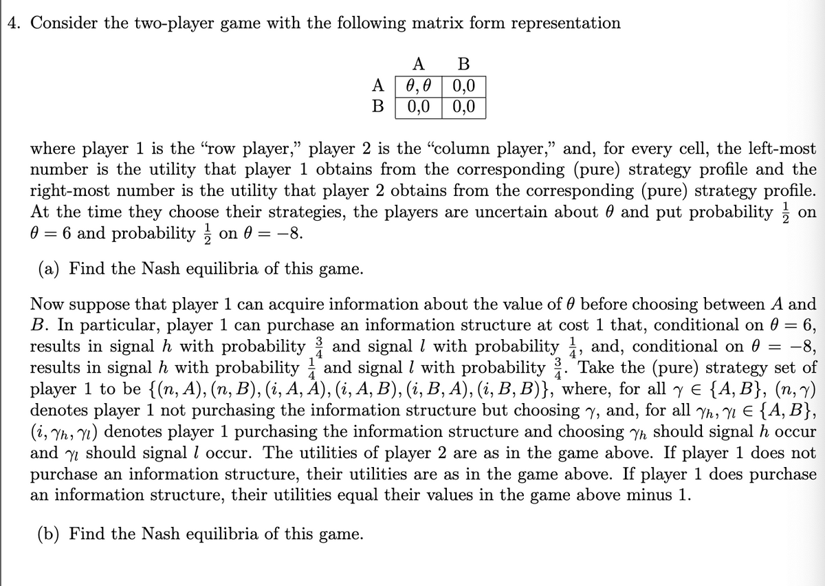 4. Consider the two-player game with the following matrix form representation
A
A
B
0,0 0,0
B 0,0 0,0
where player 1 is the "row player," player 2 is the "column player,” and, for every cell, the left-most
number is the utility that player 1 obtains from the corresponding (pure) strategy profile and the
right-most number is the utility that player 2 obtains from the corresponding (pure) strategy profile.
At the time they choose their strategies, the players are uncertain about 0 and put probability
0 = 6 and probability / on 0 = −8.
(a) Find the Nash equilibria of this game.
=
on
-8,
Now suppose that player 1 can acquire information about the value of 0 before choosing between A and
B. In particular, player 1 can purchase an information structure at cost 1 that, conditional on 0 = 6,
results in signal h with probability ½ and signal / with probability ½, and, conditional on 0
results in signal h with probability and signal / with probability ¾. Take the (pure) strategy set of
player 1 to be {(n, A), (n, B), (i, A, A), (i, A, B), (i, B, A), (i, B, B)}, where, for all y = {A, B}, (n, v)
denotes player 1 not purchasing the information structure but choosing Y, and, for all Yh, Y1 Є {A, B},
(i, Yh, Y1) denotes player 1 purchasing the information structure and choosing Yh should signal h occur
and should signal / occur. The utilities of player 2 are as in the game above. If player 1 does not
purchase an information structure, their utilities are as in the game above. If player 1 does purchase
an information structure, their utilities equal their values in the game above minus 1.
(b) Find the Nash equilibria of this game.