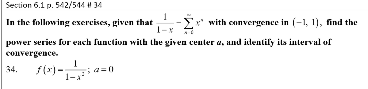 Section 6.1 p. 542/544 # 34
In the following exercises, given that
Σ
with convergence in (-1, 1), find the
1- x
n=0
power series for each function with the given center a, and identify its interval of
convergence.
f (x) =
1
; а3D0
34.
1-x*
