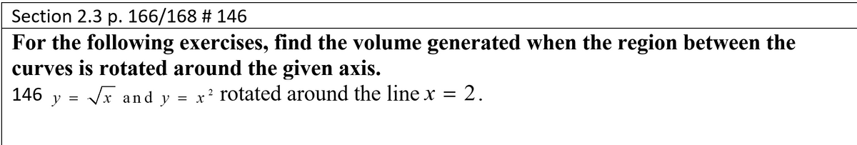 Section 2.3 p. 166/168 # 146
For the following exercises, find the volume generated when the region between the
curves is rotated around the given axis.
146 y =
Vr and y = x² rotated around the line x = 2.
