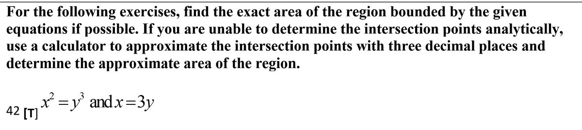 For the following exercises, find the exact area of the region bounded by the given
equations if possible. If you are unable to determine the intersection points analytically,
use a calculator to approximate the intersection points with three decimal places and
determine the approximate area of the region.
* =y' and.x=3y
42 [T]
