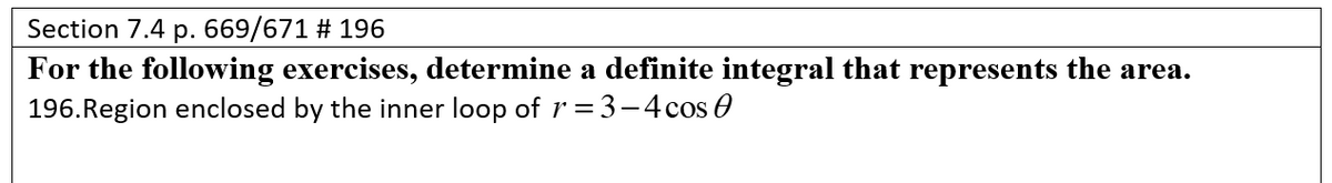 Section 7.4 p. 669/671 # 196
For the following exercises, determine a definite integral that represents the area.
196.Region enclosed by the inner loop of r = 3-4cos 0
