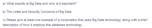 a) What exactly is Big Data and why is it important?
b) The Limits and Security Concerns of Big Data
c) Please give at least one example of a corporation that uses Big Data technology, along with a brief
description of how it employs this database technology.
