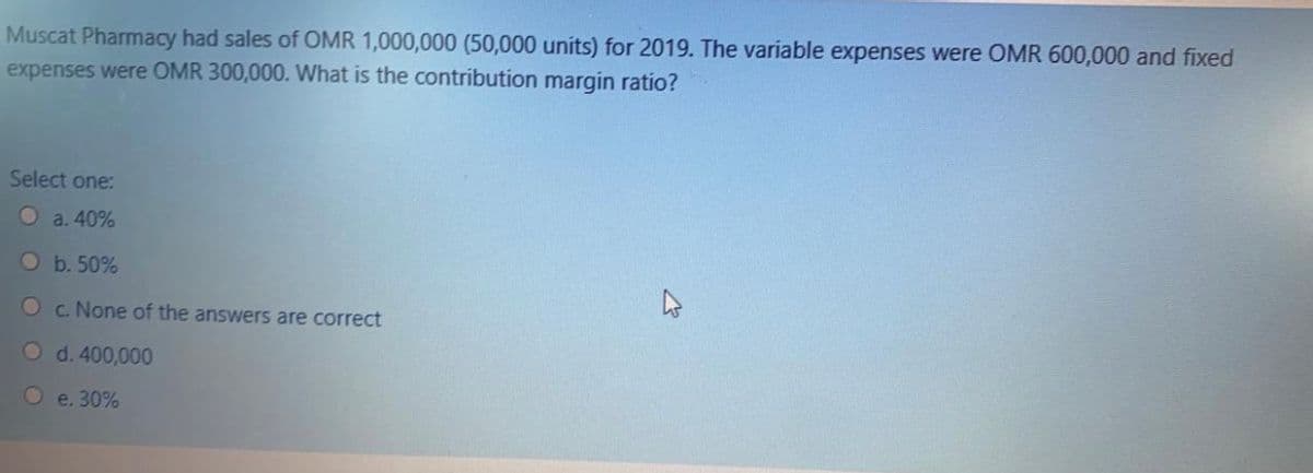 Muscat Pharmacy had sales of OMR 1,000,000 (50,000 units) for 2019. The variable expenses were OMR 600,000 and fixed
expenses were OMR 300,000. What is the contribution margin ratio?
Select one:
O a. 40%
O b. 50%
O c. None of the answers are correct
O d. 400,000
O e. 30%
