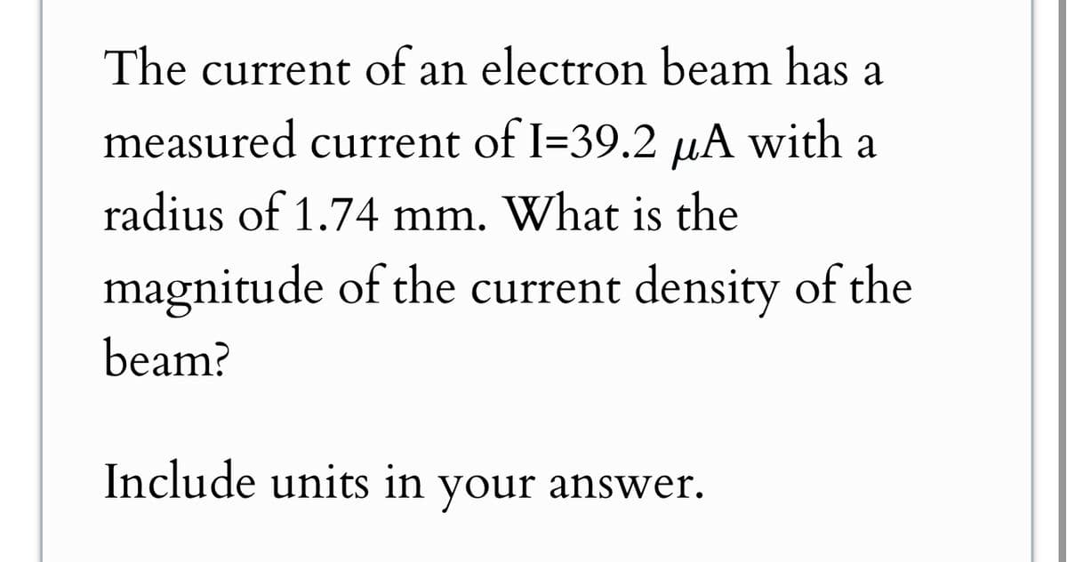 The current of an electron beam has a
measured current of I=39.2 μA with a
radius of 1.74 mm. What is the
magnitude of the current density of the
beam?
Include units in your answer.