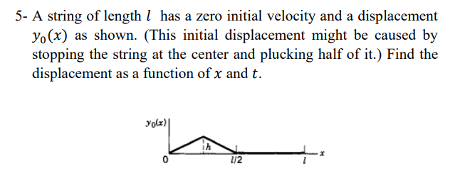5- A string of length 1 has a zero initial velocity and a displacement
Yo (x) as shown. (This initial displacement might be caused by
stopping the string at the center and plucking half of it.) Find the
displacement as a function of x and t.
yo(x)|
0
1/2