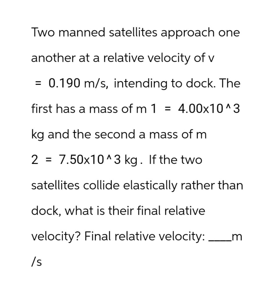 Two manned satellites approach one
another at a relative velocity of v
= 0.190 m/s, intending to dock. The
first has a mass of m 1 = 4.00×10^3
kg and the second a mass of m
2 = 7.50x10^3 kg. If the two
satellites collide elastically rather than
dock, what is their final relative
velocity? Final relative velocity:
_m
/s