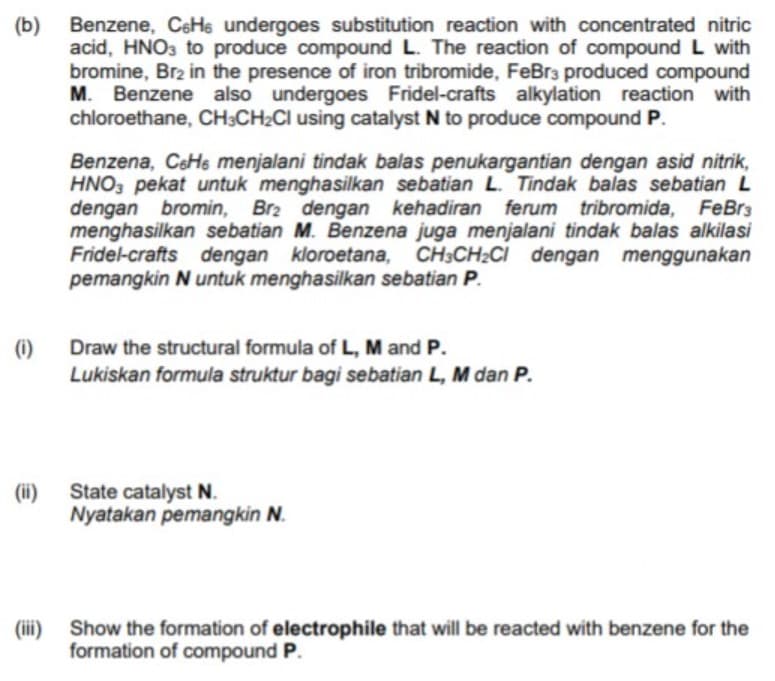 (b)
acid, HNO3 to produce compound L. The reaction of compound L with
bromine, Br2 in the presence of iron tribromide, FeBr3 produced compound
M. Benzene also undergoes Fridel-crafts alkylation reaction with
chloroethane, CH;CH2CI using catalyst N to produce compound P.
Benzene, CeHe undergoes substitution reaction with concentrated nitric
Benzena, CsHe menjalani tindak balas penukargantian dengan asid nitrik,
HNO, pekat untuk menghasilkan sebatian L. Tindak balas sebatian L
dengan bromin, Brz dengan kehadiran ferum tribromida, FeBrs
menghasilkan sebatian M. Benzena juga menjalani tindak balas alkilasi
Fridel-crafts dengan kloroetana, CH3CH2CI dengan menggunakan
pemangkin N untuk menghasilkan sebatian P.
(i)
Draw the structural formula of L, M and P.
Lukiskan formula struktur bagi sebatian L, M dan P.
(ii)
State catalyst N.
Nyatakan pemangkin N.
(iii) Show the formation of electrophile that will be reacted with benzene for the
formation of compound P.
