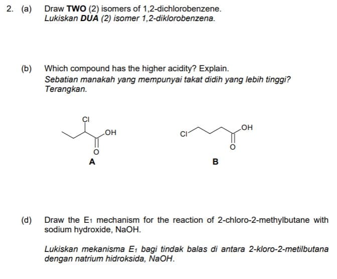 2. (a)
Draw TWO (2) isomers of 1,2-dichlorobenzene.
Lukiskan DUA (2) isomer 1,2-diklorobenzena.
Which compound has the higher acidity? Explain.
(b)
Sebatian manakah yang mempunyai takat didih yang lebih tinggi?
Terangkan.
HO
он
A
в
(d)
Draw the E1 mechanism for the reaction of 2-chloro-2-methylbutane with
sodium hydroxide, NaOH.
Lukiskan mekanisma E, bagi tindak balas di antara 2-kloro-2-metilbutana
dengan natrium hidroksida, NaOH.
