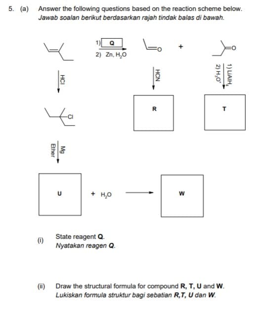 5. (a) Answer the following questions based on the reaction scheme below.
Jawab soalan berikut berdasarkan rajah tindak balas di bawah.
1) Q
2) Zn, H,O
R
+ но
State reagent Q.
(i)
Nyatakan reagen Q.
(i) Draw the structural formula for compound R, T, U and W.
Lukiskan formula struktur bagi sebatian R,T, U dan W.
1) LIAIH,
2) Н,о
НCN
HCI
Mg
Ether
