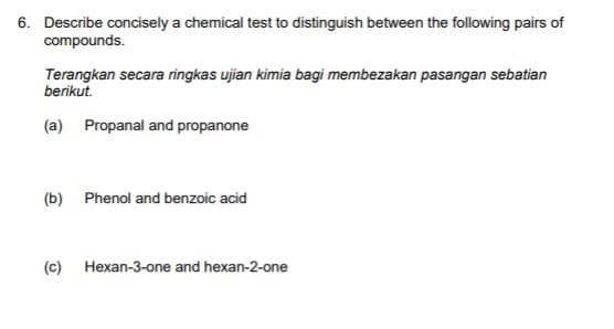6. Describe concisely a chemical test to distinguish between the following pairs of
compounds.
Terangkan secara ringkas ujian kimia bagi membezakan pasangan sebatian
berikut.
(a) Propanal and propanone
(b) Phenol and benzoic acid
(c)
Hexan-3-one and hexan-2-one
