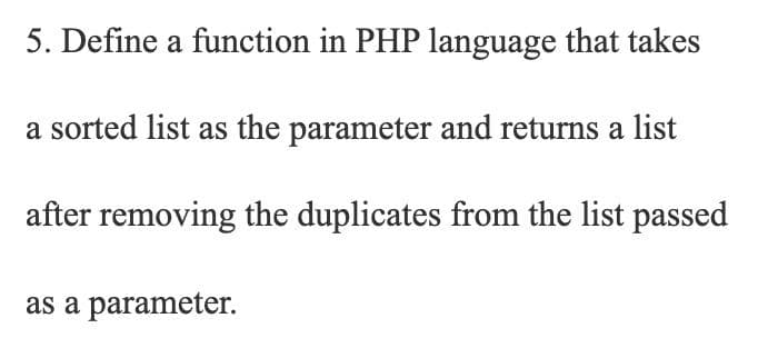 5. Define a function in PHP language that takes
a sorted list as the parameter and returns a list
after removing the duplicates from the list passed
as a parameter.
