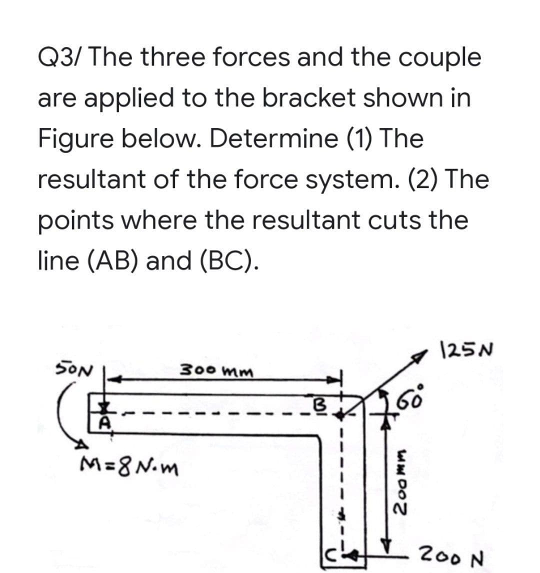 Q3/ The three forces and the couple
are applied to the bracket shown in
Figure below. Determine (1) The
resultant of the force system. (2) The
points where the resultant cuts the
line (AB) and (BC).
125N
SON
300 mm
A.
M=8 N.m
200 N
