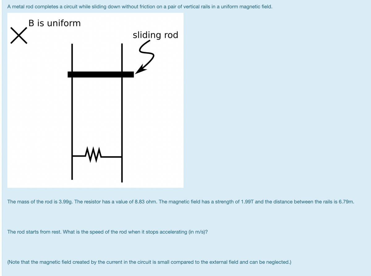 A metal rod completes a circuit while sliding down without friction on a pair of vertical rails in a uniform magnetic field.
B is uniform
sliding rod
The mass of the rod is 3.99g. The resistor has a value of 8.83 ohm. The magnetic field has a strength of 1.99T and the distance between the rails is 6.79m.
The rod starts from rest. What is the speed of the rod when it stops accelerating (in m/s)?
(Note that the magnetic field created by the current in the circuit is small compared to the external field and can be neglected.)
