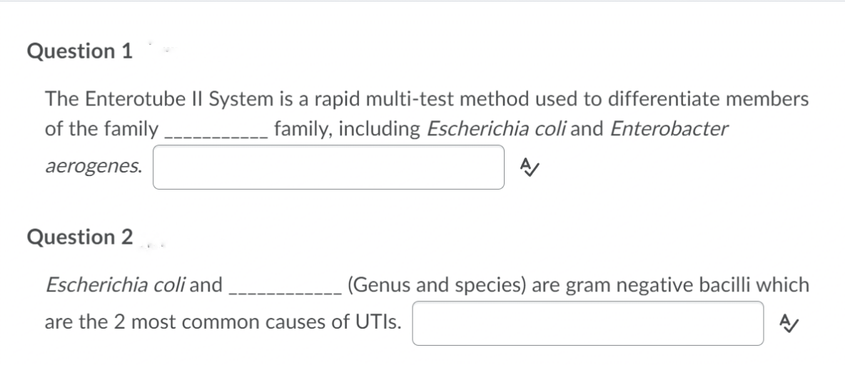 Question 1
The Enterotube II System is a rapid multi-test method used to differentiate members
of the family
family, including Escherichia coli and Enterobacter
aerogenes.
Question 2
Escherichia coli and
(Genus and species) are gram negative bacilli which
are the 2 most common causes of UTIS.

