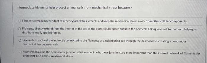 Intermediate filaments help protect animal cells from mechanical stress because -
O Filaments remain independent of other cytoskeletal elements and keep the mechanical stress away from other cellular components.
O Filaments directly extend from the interior of the cell to the extracellular space and into the next cell, linking one cell to the next, helping to
distribute locally applied forces.
O Filaments in each cell are indirectly connected to the filaments of a neighboring cell through the desmosome, creating a continuous
mechanical link between cells.
O Filaments make up the desmosome junctions that connect cells; these junctions are more important than the internal network of filaments for
protecting cells against mechanical stress.
