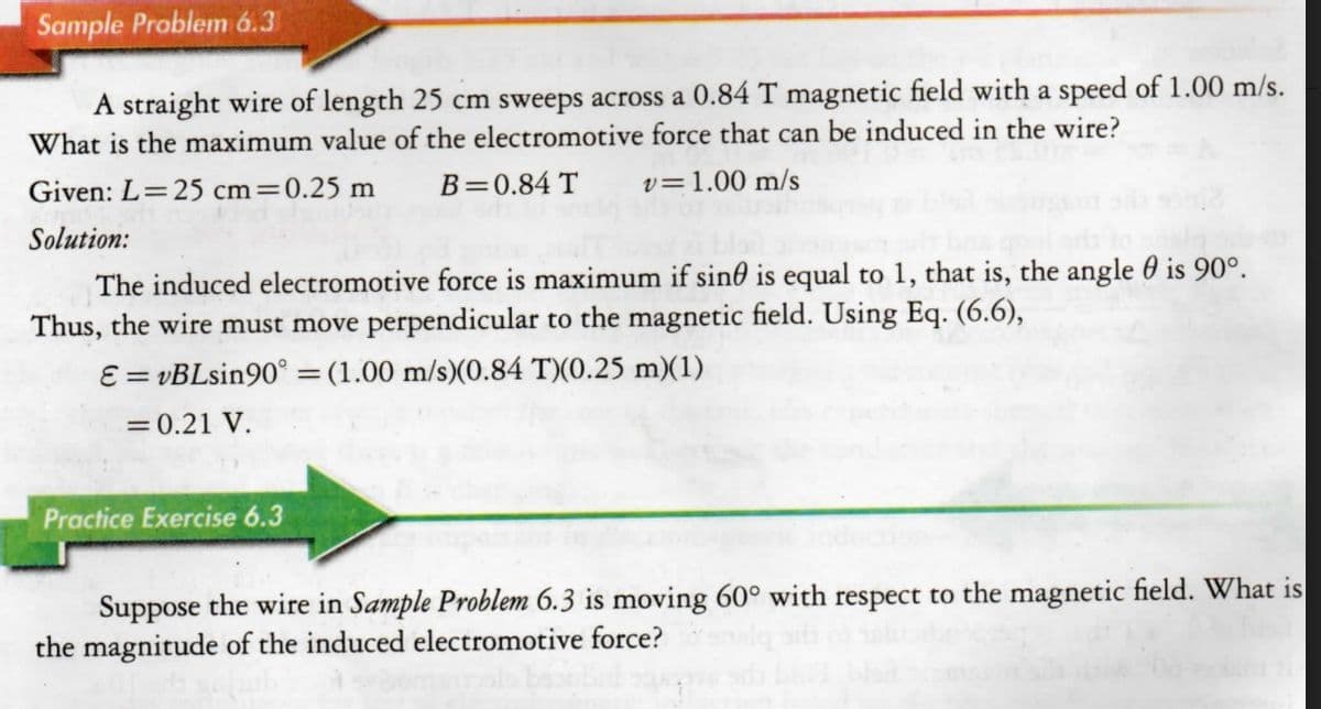 Sample Problem 6.3
A straight wire of length 25 cm sweeps across a 0.84 T magnetic field with a speed of 1.00 m/s.
What is the maximum value of the electromotive force that can be induced in the wire?
Given: L=25 cm=0.25 m
B=0.84 T
v=1.00 m/s
Solution:
The induced electromotive force is maximum if sin0 is equal to 1, that is, the angle 0 is 90°.
Thus, the wire must move perpendicular to the magnetic field. Using Eq. (6.6),
E = vBLsin90° =(1.00 m/s)(0.84 T)(0.25 m)(1)
%3D
= 0.21 V.
Practice Exercise 6.3
Suppose the wire in Sample Problem 6.3 is moving 60° with respect to the magnetic field. What is
the magnitude of the induced electromotive force?
