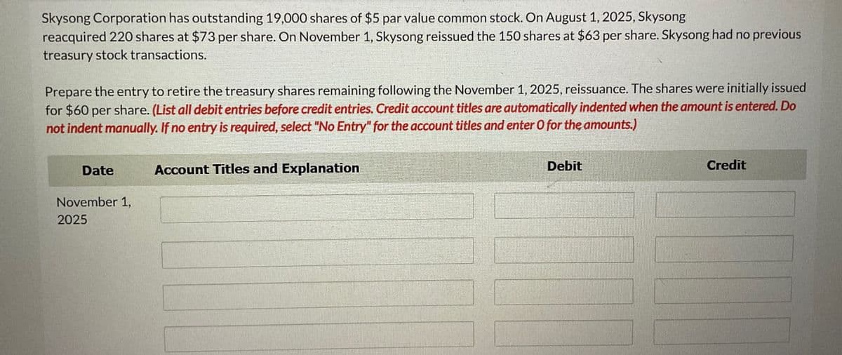 Skysong Corporation has outstanding 19,000 shares of $5 par value common stock. On August 1, 2025, Skysong
reacquired 220 shares at $73 per share. On November 1, Skysong reissued the 150 shares at $63 per share. Skysong had no previous
treasury stock transactions.
Prepare the entry to retire the treasury shares remaining following the November 1, 2025, reissuance. The shares were initially issued
for $60 per share. (List all debit entries before credit entries. Credit account titles are automatically indented when the amount is entered. Do
not indent manually. If no entry is required, select "No Entry" for the account titles and enter O for the amounts.)
Date
November 1,
2025
Account Titles and Explanation
Debit
Credit