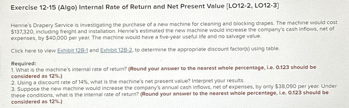 Exercise 12-15 (Algo) Internal Rate of Return and Net Present Value [LO12-2, LO12-3]
Henrie's Drapery Service is investigating the purchase of a new machine for cleaning and blocking drapes. The machine would cost
$137,320, including freight and installation. Henrie's estimated the new machine would increase the company's cash inflows, net of
expenses, by $40,000 per year. The machine would have a five-year useful life and no salvage value.
Click here to view Exhibit 12B-1 and Exhibit 12B-2, to determine the appropriate discount factor(s) using table.
Required:
1. What is the machine's internal rate of return? (Round your answer to the nearest whole percentage, i.e. 0.123 should be
considered as 12%.)
2. Using a discount rate of 14%, what is the machine's net present value? Interpret your results.
3. Suppose the new machine would increase the company's annual cash inflows, net of expenses, by only $38,090 per year. Under
these conditions, what is the internal rate of return? (Round your answer to the nearest whole percentage, i.e. 0.123 should be
considered as 12%.)