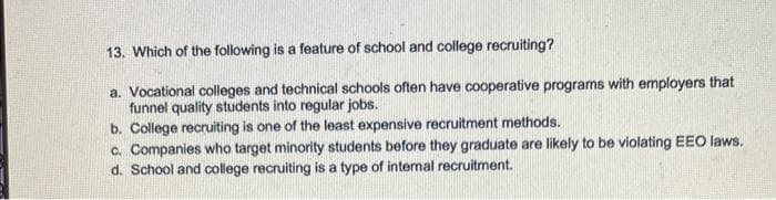 13. Which of the following is a feature of school and college recruiting?
a. Vocational colleges and technical schools often have cooperative programs with employers that
funnel quality students into regular jobs.
b. College recruiting is one of the least expensive recruitment methods.
c. Companies who target minority students before they graduate are likely to be violating EEO laws.
d. School and college recruiting is a type of internal recruitment.