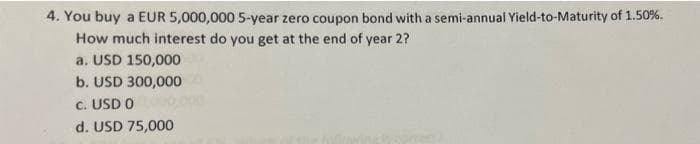 4. You buy a EUR 5,000,000 5-year zero coupon bond with a semi-annual Yield-to-Maturity of 1.50%.
How much interest do you get at the end of year 2?
a. USD 150,000
b. USD 300,000
c. USD 0
d. USD 75,000