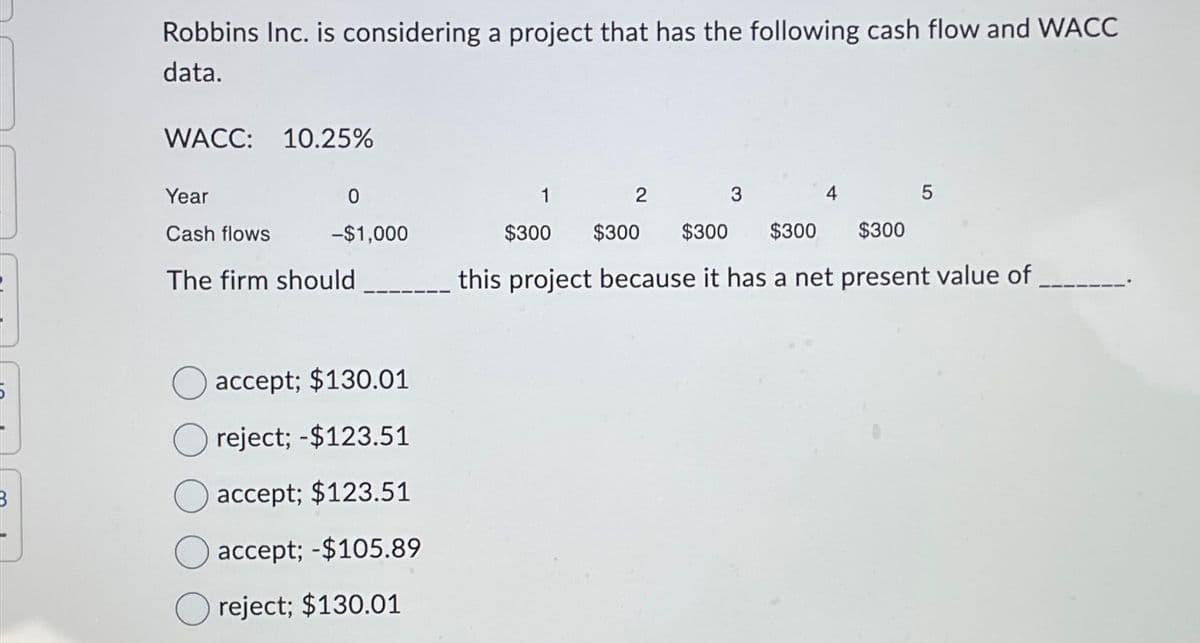 Robbins Inc. is considering a project that has the following cash flow and WACC
data.
WACC: 10.25%
Year
0
1
2
3
4
5
Cash flows
-$1,000
$300
$300
$300 $300
$300
The firm should
this project because it has a net present value of
accept; $130.01
reject; -$123.51
accept; $123.51
accept; -$105.89
reject; $130.01
