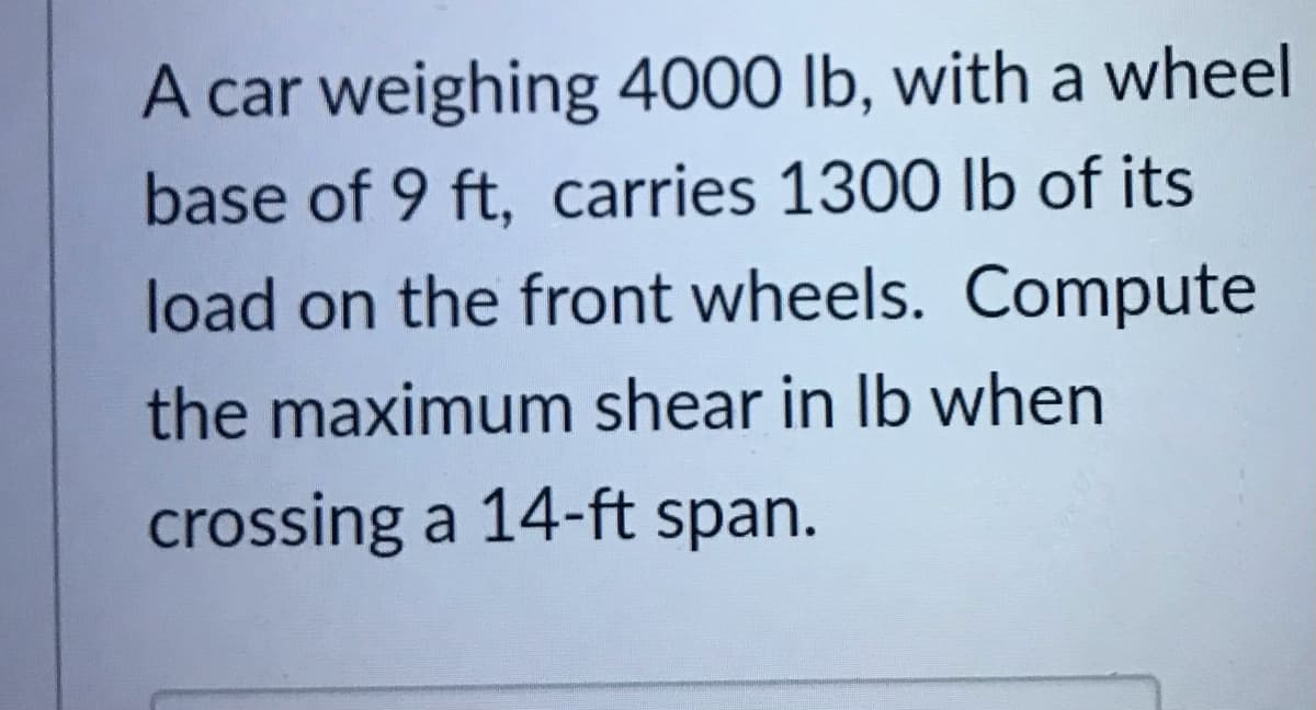 A car weighing 4000 lb, with a wheel
base of 9 ft, carries 1300 lb of its
load on the front wheels. Compute
the maximum shear in Ib when
crossing a 14-ft span.
